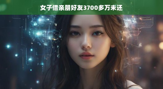 女子借遍亲朋好友，累计金额达3700多万未归还，背后的故事引人深思