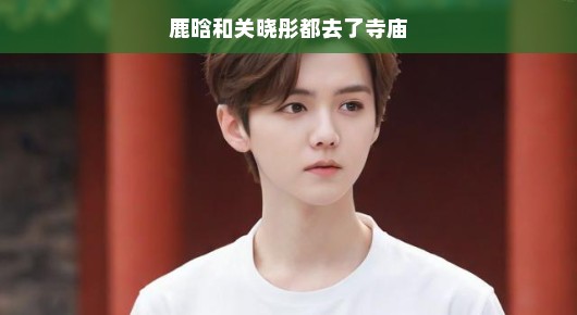 鹿晗与关晓彤的寺庙之行，信仰与心灵的交融