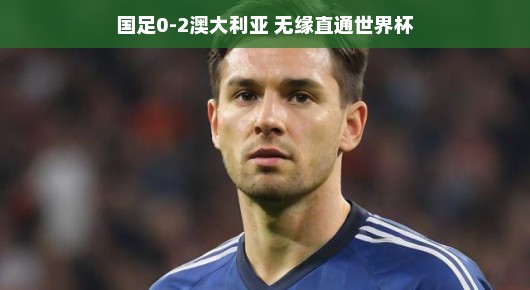 国足憾负澳大利亚，无缘直通世界杯的背后故事