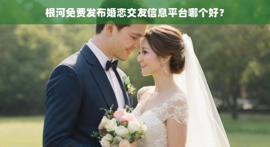 根河免费发布婚恋交友信息平台哪个更好?分类通带你一网打尽!