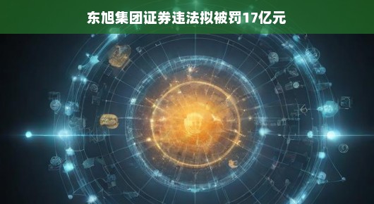轻松解读东旭集团证券违法拟被罚17亿元事件
东旭集团证券违法案，巨额罚款背后的故事与启示