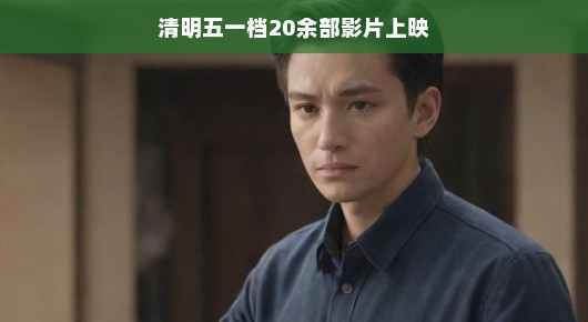 轻松观影时光，清明五一档，20余部影片争奇斗艳