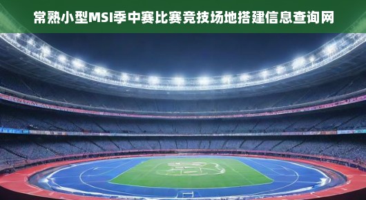 常熟MSI季中赛竞技场地搭建信息查询网—展现电竞魅力的舞台