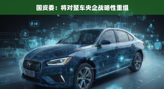 国资委推动整车央企战略性重组，行业整合的新篇章正式开启
