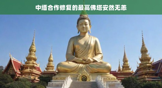 中缅合作修复的最高佛塔安然无恙，跨越国界的友谊与信仰守护
