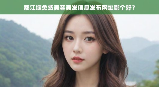 都江堰免费美容美发信息发布网址哪个好？我来为你详细说说