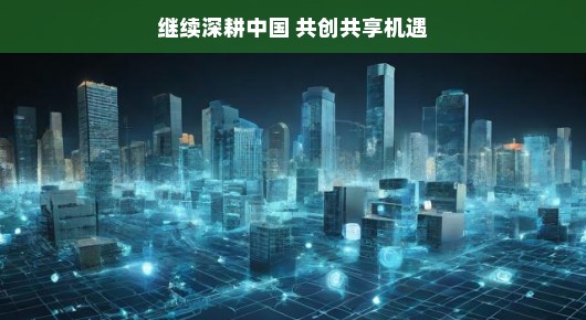 继续深耕中国，共创共享机遇—共创美好未来之路
