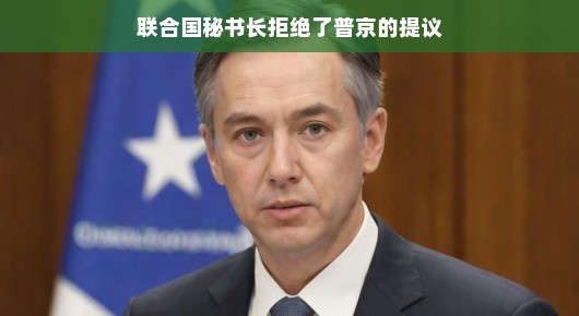 联合国秘书长与普京的交锋，提议遭遇拒绝背后的故事揭秘