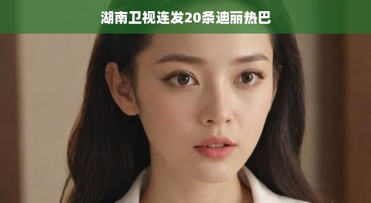 湖南卫视狂推迪丽热巴,星光闪耀,热力全开,轻松感受热巴魅力!