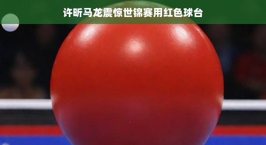 许昕马龙惊艳世锦赛，红色球台见证传奇