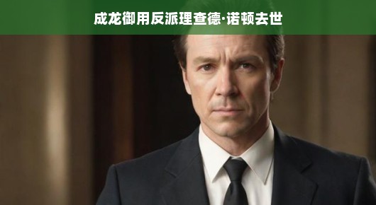 重磅新闻！传奇演员理查德·诺顿离世，与成龙共舞江湖的日子成永恒回忆——幽默回顾，缅怀演艺巨星，传奇人生永载史册，怀念不朽之魂