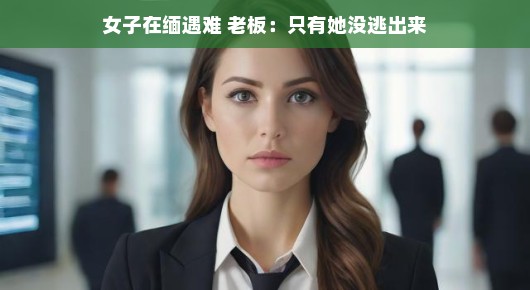 女子在缅遇难，老板讲述惊人真相，只有她没能逃出生天