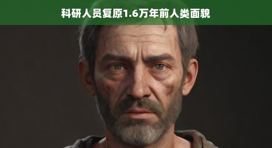 揭秘古老容颜，科研人员复原出距今已有1.6万年的史前人类面貌