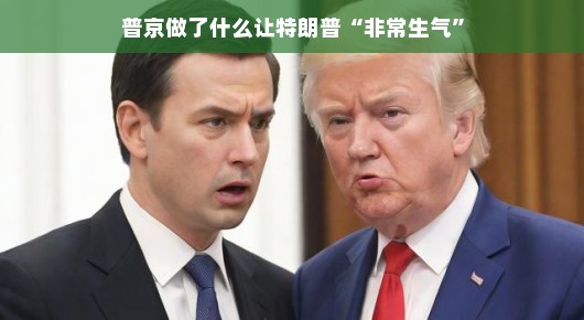 普京的某些举动让特朗普非常生气—两位世界领导者的微妙互动 普京的某些举动让特朗普非常生气—两位世界领导者的微妙互动