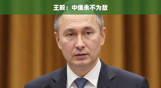 中俄友谊的坚定基石，王毅眼中的永恒非敌关系