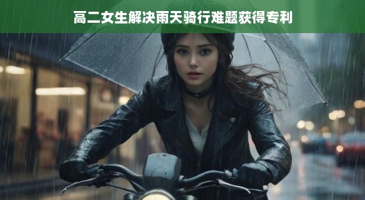 高二女生创新骑行装备，雨天骑行解决方案获专利认可，雨骑新风尚！