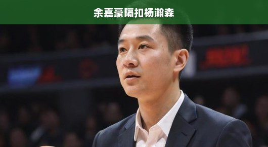 余嘉豪隔扣杨瀚森，一场篮球盛宴的视觉盛宴