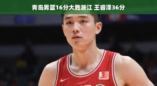 青岛男篮大胜浙江,王睿泽独得36分惊艳全场 青岛男篮大胜浙江,王睿泽独得36分惊艳全场