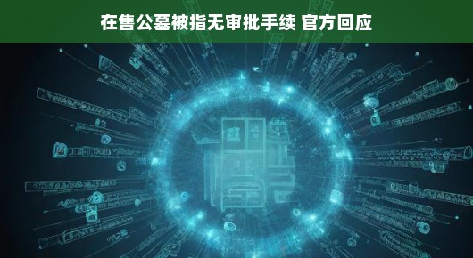 关于在售公墓无审批手续问题的官方回应与解读 关于在售公墓无审批手续问题的官方回应与解读