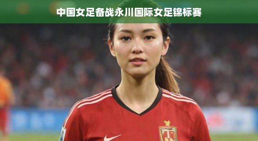 女足备战永川国际锦标赛，蓄势待发，准备大放异彩！期待她们的精彩表现！