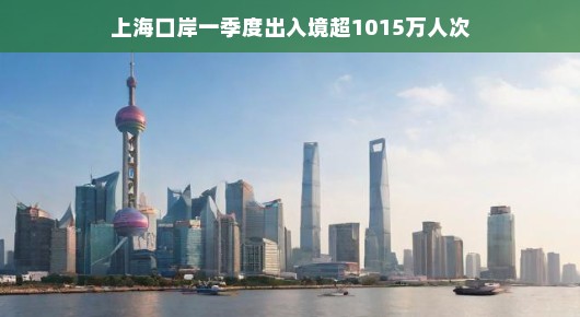 上海口岸一季度出入境超千万人次，繁华都市的活力与魅力展现