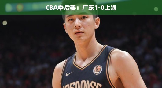 CBA季后赛,广东与上海的篮球盛宴—以1-0的比分见证荣耀之夜 CBA季后赛,广东与上海的篮球盛宴—以1-0的比分见证荣耀之夜