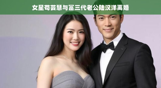 苟芸慧与富三代老公陆汉洋的婚姻走到尽头，女星与豪门之间的故事告一段落