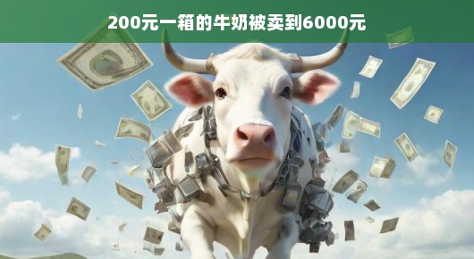 揭秘，一箱牛奶的价格飞升之旅—从200元到6000元