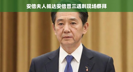 安倍夫人抵达安倍晋三遇刺现场祭拜,哀悼与坚韧的象征 安倍夫人抵达安倍晋三遇刺现场祭拜,哀悼与坚韧的象征