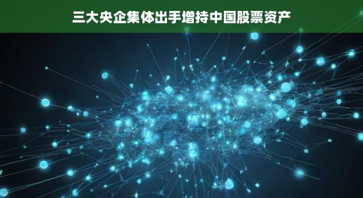 三大央企联手增持中国股票资产,股市新动向展望 三大央企联手增持中国股票资产,股市新动向展望