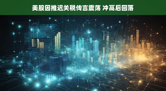 延迟关税传言引发震荡，美股冲高后回落，市场反应与观察