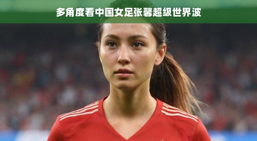 多角度看中国女足张馨超级世界波,一位足球女神的崛起