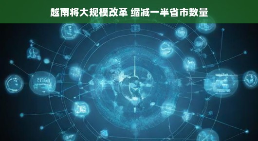 越南即将迎来大规模改革,省市数量减半,迈向高效未来