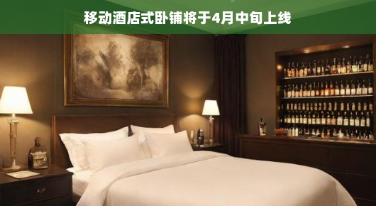 移动卧铺酒店四月来袭！启程新旅程，卧铺新体验，轻松享受旅途乐趣！