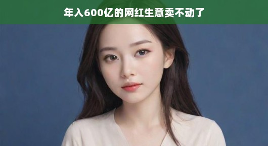 年入600亿的网红生意遭遇瓶颈？别慌，我们一起来聊聊如何应对！网红生意的挑战与机遇，年入600亿的转变之路