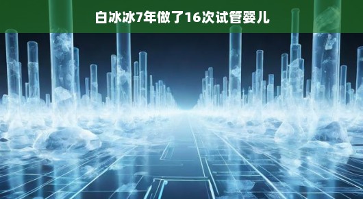 白冰冰的试管之路,七年孕育十六次希望 白冰冰的试管之路,七年孕育十六次希望