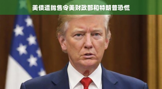 美债遭抛售引发美财政部与特朗普的紧张局势