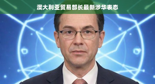 澳大利亚贸易部长最新涉华表态，深化合作，共创未来