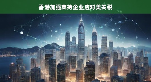 香港加强支持企业应对美关税，挑战与机遇并存