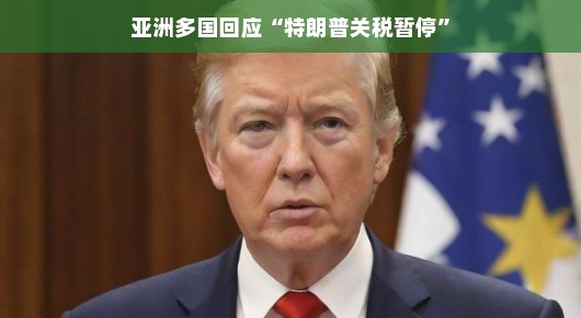 亚洲多国对特朗普关税暂停的回应，新的合作机遇与挑战并存