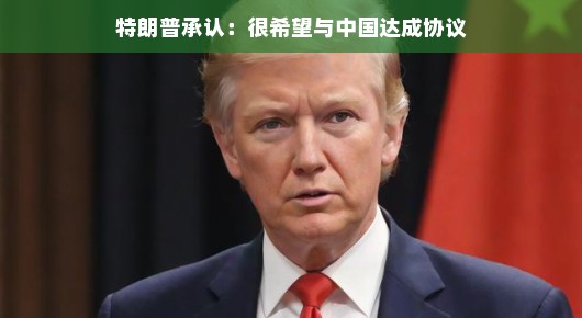 特朗普承认，很希望与中国达成协议—开启新的合作篇章