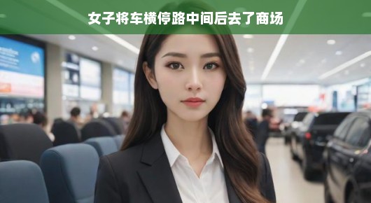 女子任性停车,横穿马路赴商场—一场意料之外的日常插曲 女子任性停车,横穿马路赴商场—一场意料之外的日常插曲