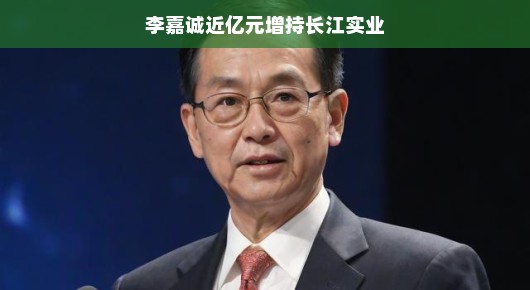 李嘉诚近亿元增持长江实业,商业巨头的再度投资魅力 李嘉诚近亿元增持长江实业,商业巨头的再度投资魅力