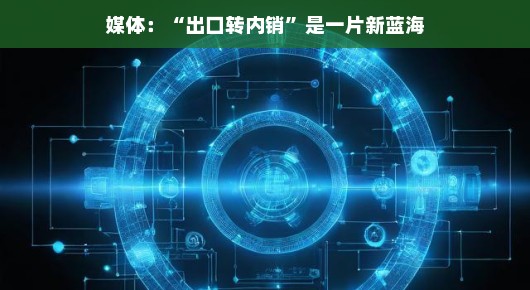 嘿，各位媒体小伙伴，新的商机大风暴来袭啦！出口转内需市场，内销宝藏等你来挖掘，商机无限，轻松开启财富大门！