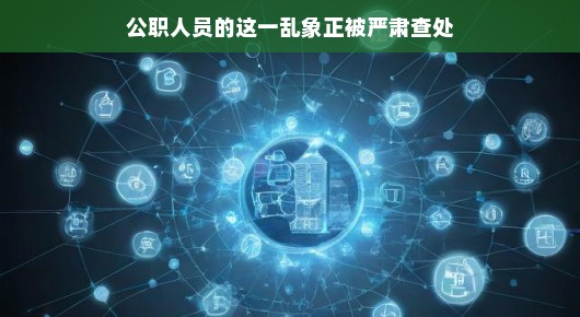 公职人员乱象正被严肃查处,光明正大,重塑公信