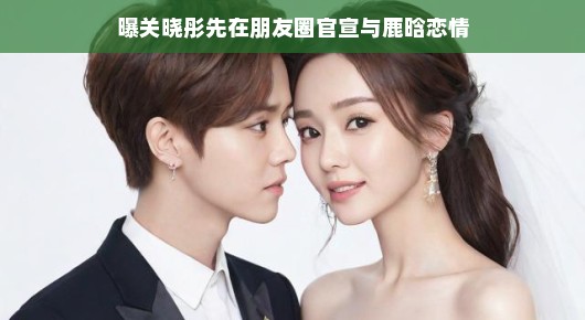 关晓彤朋友圈官宣恋情,鹿晗爱情甜蜜,惊喜瞬间引爆网络