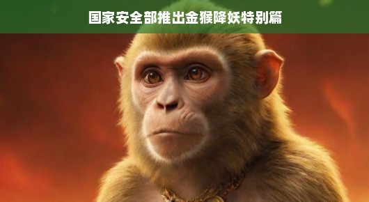 国家安全部推出金猴降妖特别篇，揭秘背后的故事与意义