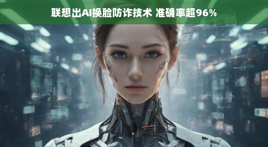 联想AI换脸防诈技术，准确率超96%护航数字时代的安宁