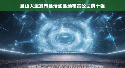 昆山大型发布会活动会场布置公司前十强，展现无与伦比的震撼力