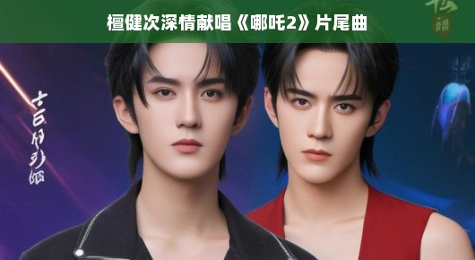 檀健次演绎哪吒2片尾曲，音乐与动画的梦幻联动，深情氛围轻松诠释——感受这份美妙的和谐